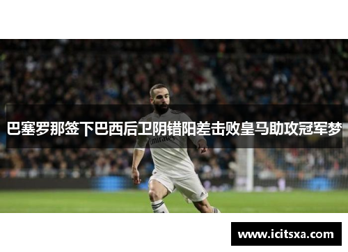 巴塞罗那签下巴西后卫阴错阳差击败皇马助攻冠军梦